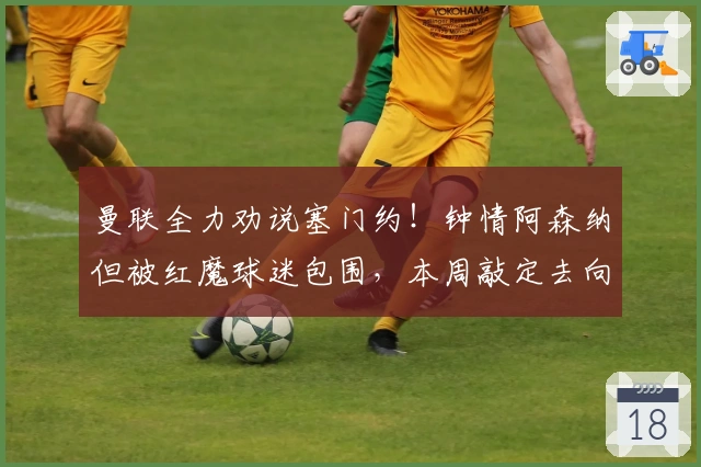 曼联全力劝说塞门约！钟情阿森纳但被红魔球迷包围，本周敲定去向