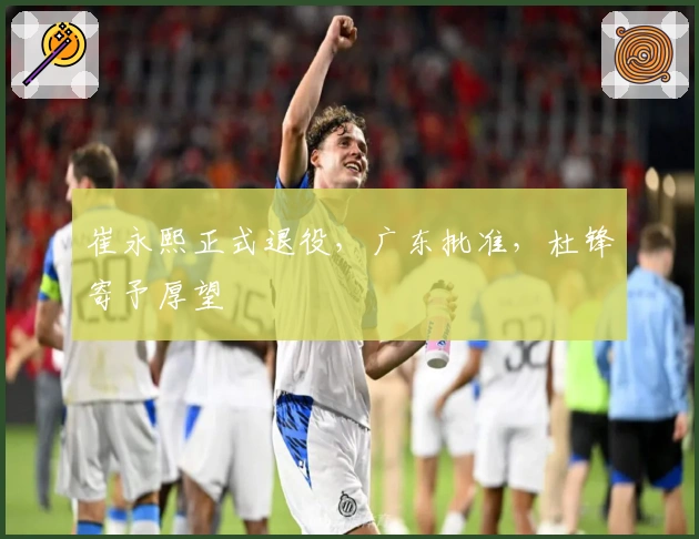 崔永熙正式退役，广东批准，杜锋寄予厚望