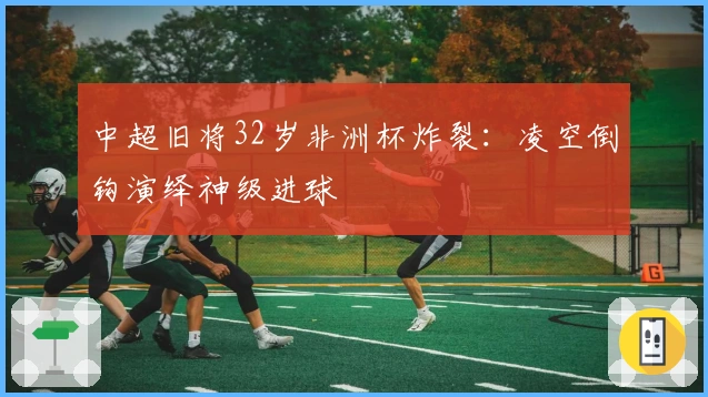 中超旧将32岁非洲杯炸裂：凌空倒钩演绎神级进球