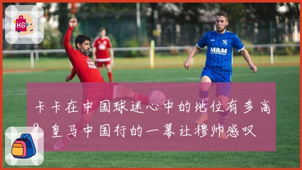 卡卡在中国球迷心中的地位有多高？皇马中国行的一幕让穆帅感叹