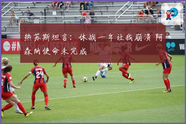 热苏斯坦言：休战一年让我崩溃 阿森纳使命未完成