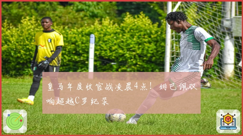 皇马年度收官战凌晨4点！姆巴佩双响超越C罗纪录