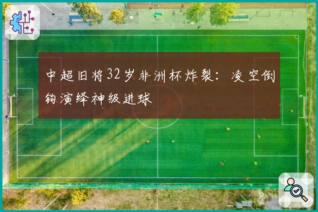 中超旧将32岁非洲杯炸裂：凌空倒钩演绎神级进球