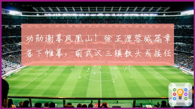 功勋谢幕凤凰山！徐正源蓉城篇章落下帷幕，前武汉三镇教头或接任！