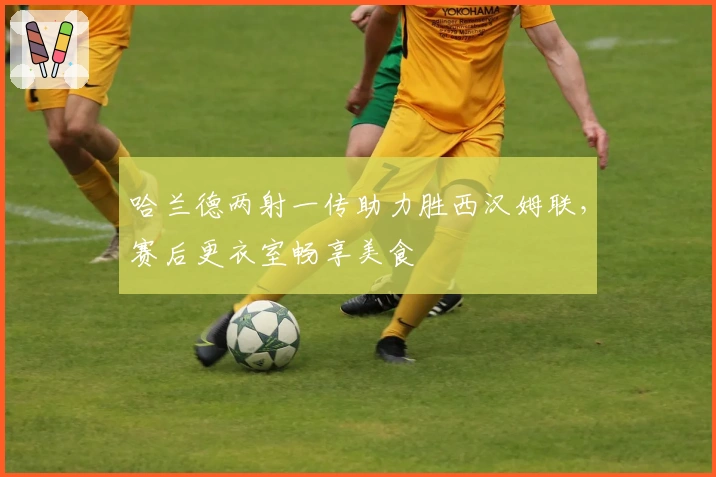 哈兰德两射一传助力胜西汉姆联，赛后更衣室畅享美食