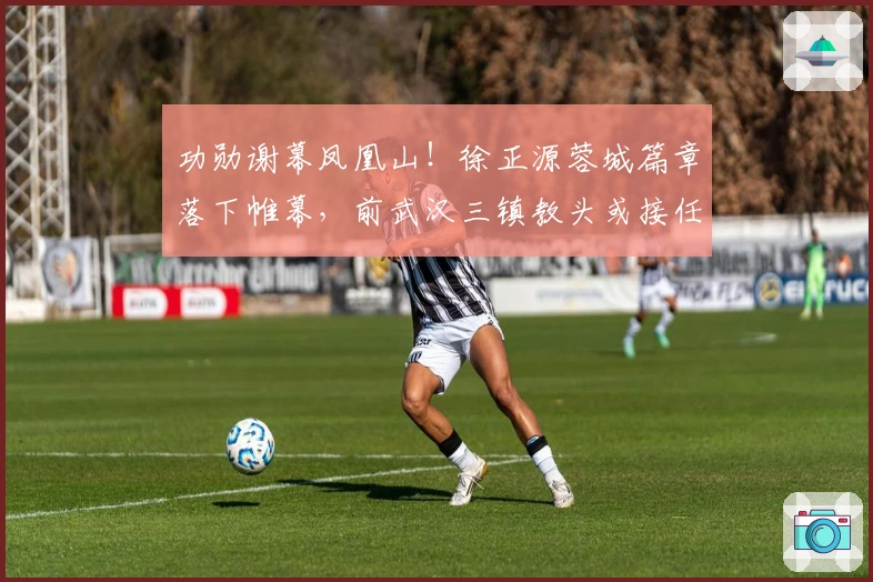 功勋谢幕凤凰山！徐正源蓉城篇章落下帷幕，前武汉三镇教头或接任！