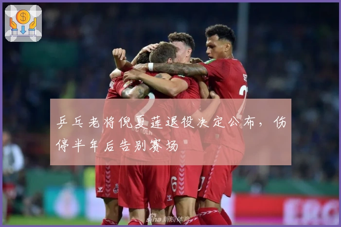 乒乓老将倪夏莲退役决定公布，伤停半年后告别赛场