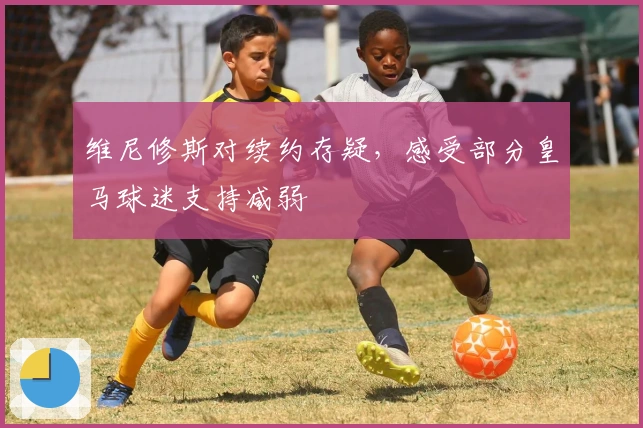 维尼修斯对续约存疑，感受部分皇马球迷支持减弱